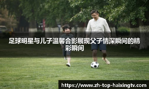 足球明星与儿子温馨合影展现父子情深瞬间的精彩瞬间